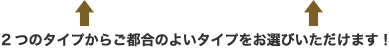 ２つのタイプからご都合のよいタイプをお選びいただけます！